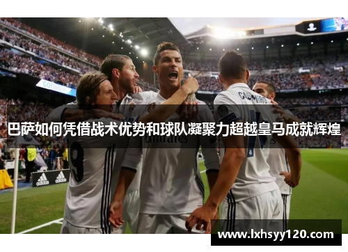 巴萨如何凭借战术优势和球队凝聚力超越皇马成就辉煌